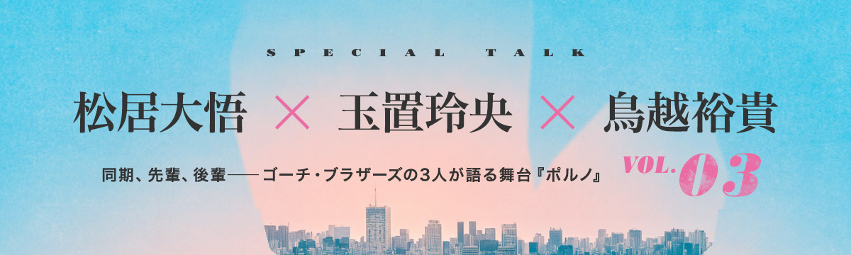松居大悟 × 玉置玲央 × 鳥越裕貴｜同期、先輩、後輩――ゴーチ・ブラザーズの3人が語る舞台『ポルノ』