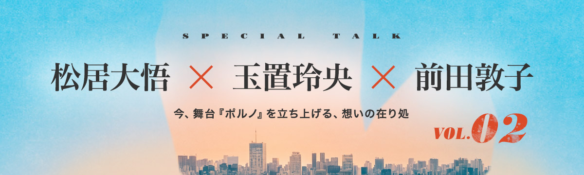 松居大悟 × 玉置玲央 × 前田敦子｜今、舞台『ポルノ』を立ち上げる、想いの在り処