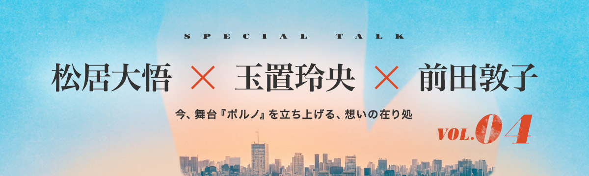 松居大悟 × 玉置玲央 × 前田敦子｜今、舞台『ポルノ』を立ち上げる、想いの在り処
